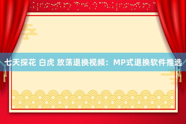 七天探花 白虎 放荡退换视频：MP式退换软件推选