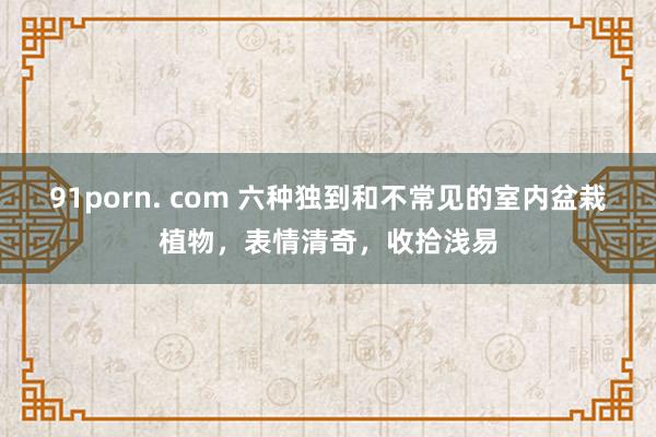 91porn. com 六种独到和不常见的室内盆栽植物，表情清奇，收拾浅易