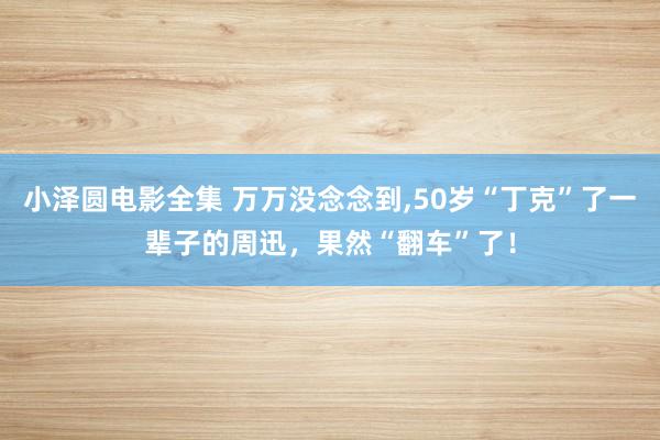 小泽圆电影全集 万万没念念到,50岁“丁克”了一辈子的周迅，果然“翻车”了！