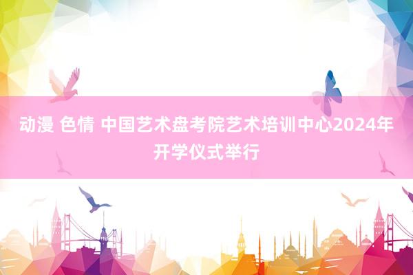 动漫 色情 中国艺术盘考院艺术培训中心2024年开学仪式举行