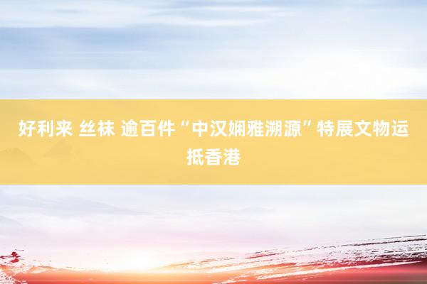 好利来 丝袜 逾百件“中汉娴雅溯源”特展文物运抵香港