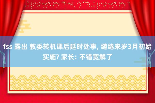 fss 露出 教委转机课后延时处事, 缱绻来岁3月初始实施? 家长: 不错宽解了