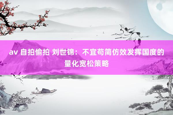 av 自拍偷拍 刘世锦：不宜苟简仿效发挥国度的量化宽松策略