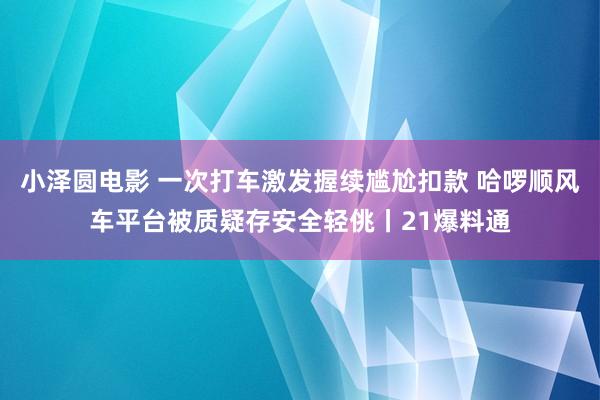 小泽圆电影 一次打车激发握续尴尬扣款 哈啰顺风车平台被质疑存安全轻佻丨21爆料通