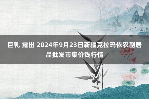 巨乳 露出 2024年9月23日新疆克拉玛依农副居品批发市集价钱行情