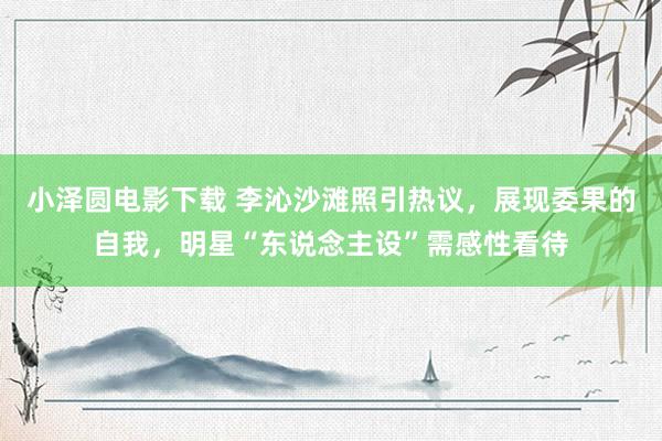 小泽圆电影下载 李沁沙滩照引热议，展现委果的自我，明星“东说念主设”需感性看待