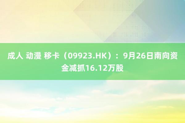 成人 动漫 移卡（09923.HK）：9月26日南向资金减抓16.12万股