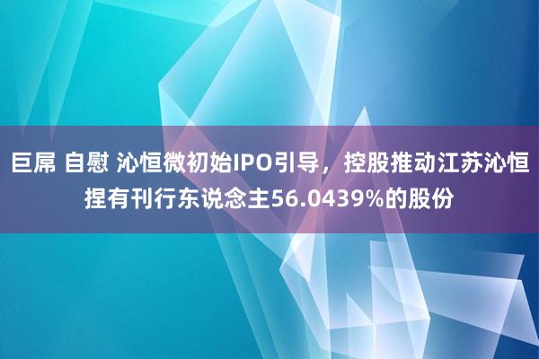 巨屌 自慰 沁恒微初始IPO引导，控股推动江苏沁恒捏有刊行东说念主56.0439%的股份