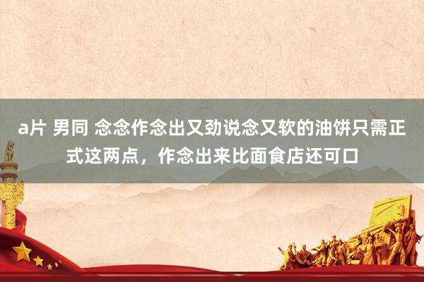 a片 男同 念念作念出又劲说念又软的油饼只需正式这两点，作念出来比面食店还可口