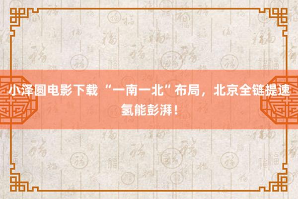 小泽圆电影下载 “一南一北”布局，北京全链提速氢能彭湃！