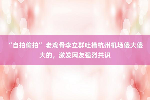 “自拍偷拍” 老戏骨李立群吐槽杭州机场傻大傻大的，激发网友强烈共识