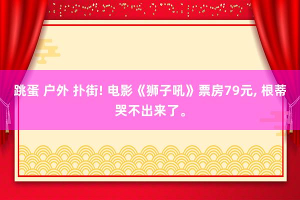 跳蛋 户外 扑街! 电影《狮子吼》票房79元, 根蒂哭不出来了。