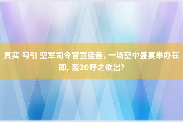 真实 勾引 空军司令官宣佳音, 一场空中盛宴举办在即, 轰20呼之欲出?