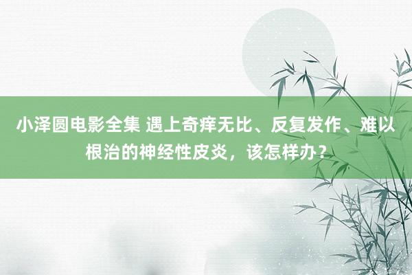 小泽圆电影全集 遇上奇痒无比、反复发作、难以根治的神经性皮炎，该怎样办？
