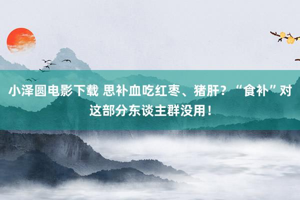小泽圆电影下载 思补血吃红枣、猪肝？“食补”对这部分东谈主群没用！