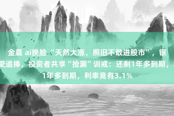 金晨 ai换脸 “天然大涨，照旧不敢进股市”，银行这款居品仍受追捧，投资者共享“捡漏”训戒：还剩1年多到期，利率竟有3.1%