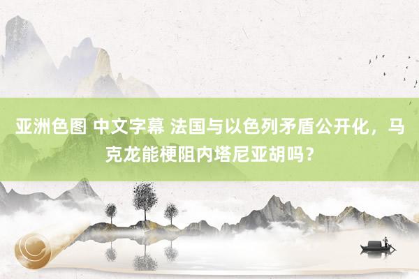 亚洲色图 中文字幕 法国与以色列矛盾公开化，马克龙能梗阻内塔尼亚胡吗？