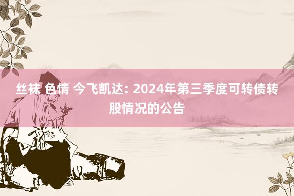 丝袜 色情 今飞凯达: 2024年第三季度可转债转股情况的公告