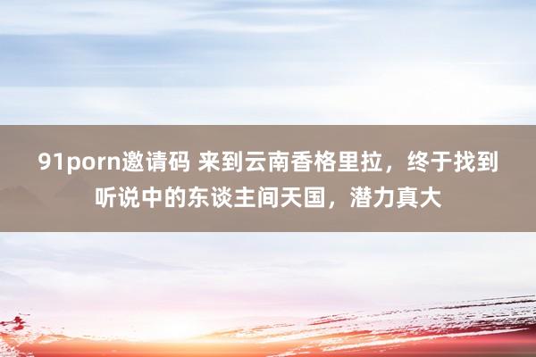 91porn邀请码 来到云南香格里拉，终于找到听说中的东谈主间天国，潜力真大