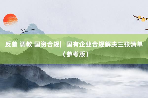 反差 调教 国资合规︳国有企业合规解决三张清单（参考版）