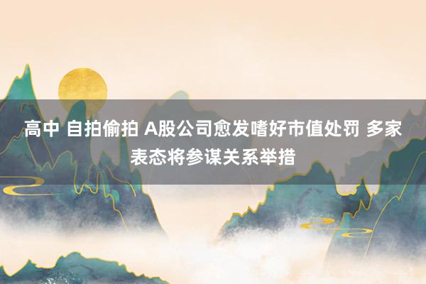 高中 自拍偷拍 A股公司愈发嗜好市值处罚 多家表态将参谋关系举措