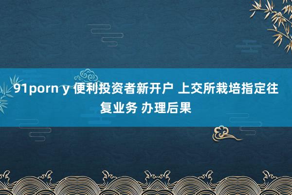 91porn y 便利投资者新开户 上交所栽培指定往复业务 办理后果