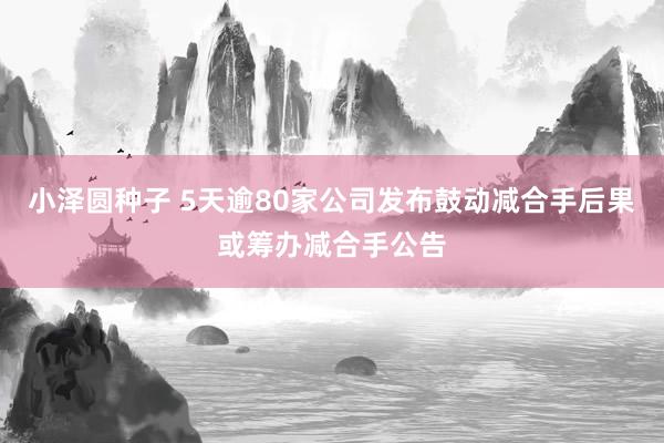 小泽圆种子 5天逾80家公司发布鼓动减合手后果或筹办减合手公告