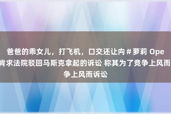 爸爸的乖女儿，打飞机，口交还让禸＃萝莉 OpenAI肯求法院驳回马斯克拿起的诉讼 称其为了竞争上风而诉讼