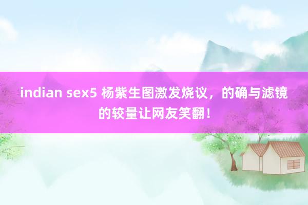 indian sex5 杨紫生图激发烧议，的确与滤镜的较量让网友笑翻！