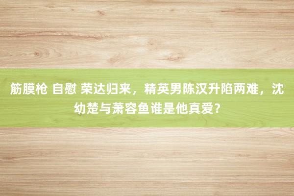 筋膜枪 自慰 荣达归来，精英男陈汉升陷两难，沈幼楚与萧容鱼谁是他真爱？