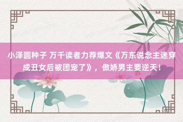 小泽圆种子 万千读者力荐爆文《万东说念主迷穿成丑女后被团宠了》，傲娇男主要逆天！