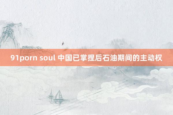 91porn soul 中国已掌捏后石油期间的主动权