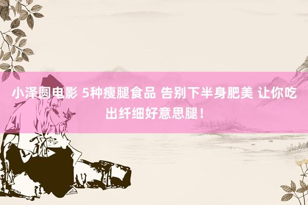 小泽圆电影 5种瘦腿食品 告别下半身肥美 让你吃出纤细好意思腿！