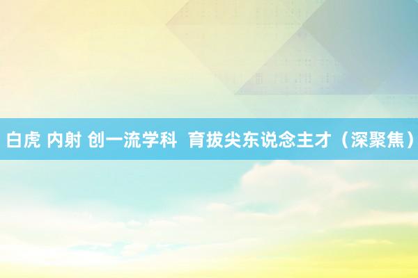白虎 内射 创一流学科  育拔尖东说念主才（深聚焦）
