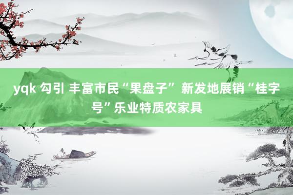 yqk 勾引 丰富市民“果盘子” 新发地展销“桂字号”乐业特质农家具