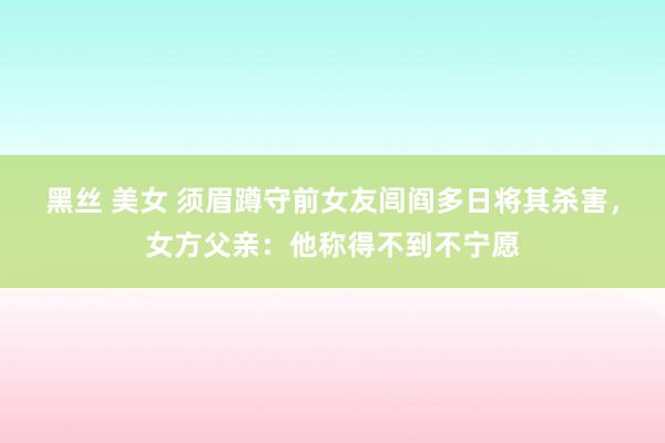 黑丝 美女 须眉蹲守前女友闾阎多日将其杀害，女方父亲：他称得不到不宁愿