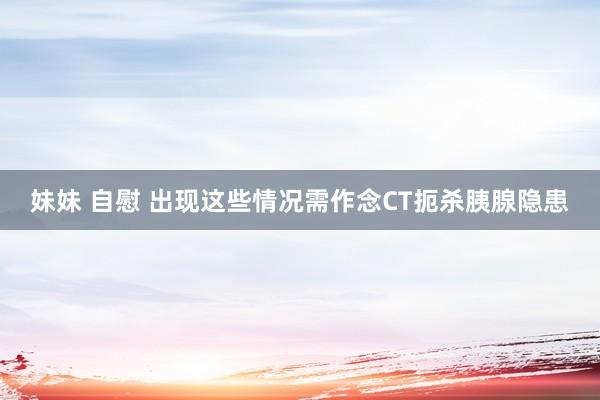 妹妹 自慰 出现这些情况需作念CT扼杀胰腺隐患