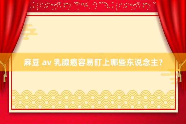麻豆 av 乳腺癌容易盯上哪些东说念主？