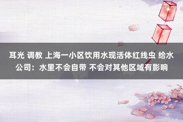 耳光 调教 上海一小区饮用水现活体红线虫 给水公司：水里不会自带 不会对其他区域有影响