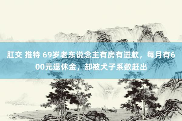 肛交 推特 69岁老东说念主有房有进款，每月有600元退休金，却被犬子系数赶出