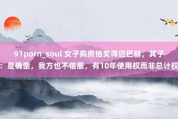 91porn_soul 女子购房抽奖得迈巴赫，其子：是确凿，我方也不信服，有10年使用权而非总计权