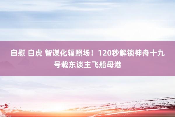 自慰 白虎 智谋化辐照场！120秒解锁神舟十九号载东谈主飞船母港