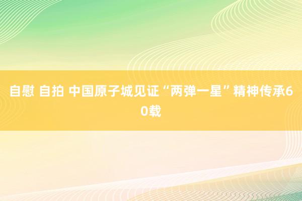 自慰 自拍 中国原子城见证“两弹一星”精神传承60载
