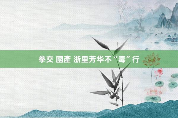 拳交 國產 浙里芳华不“毒”行