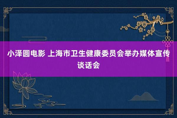 小泽圆电影 上海市卫生健康委员会举办媒体宣传谈话会
