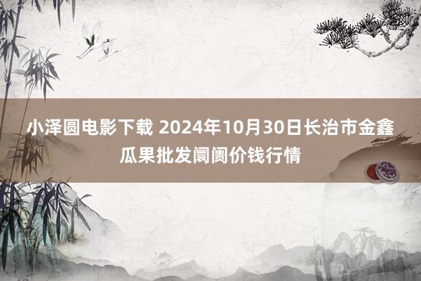 小泽圆电影下载 2024年10月30日长治市金鑫瓜果批发阛阓价钱行情