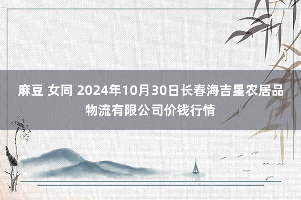 麻豆 女同 2024年10月30日长春海吉星农居品物流有限公司价钱行情