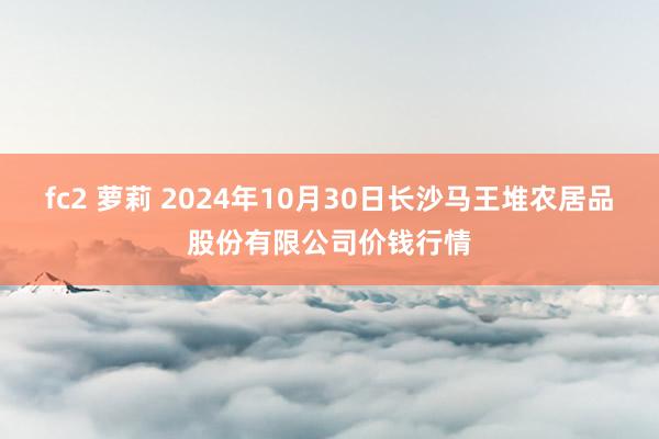 fc2 萝莉 2024年10月30日长沙马王堆农居品股份有限公司价钱行情