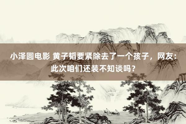 小泽圆电影 黄子韬要紧除去了一个孩子，网友：此次咱们还装不知谈吗？