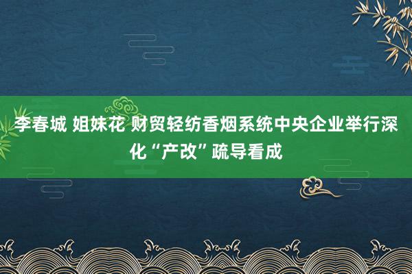 李春城 姐妹花 财贸轻纺香烟系统中央企业举行深化“产改”疏导看成